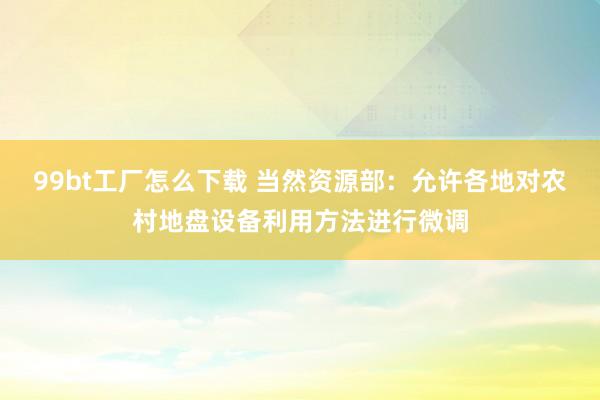 99bt工厂怎么下载 当然资源部：允许各地对农村地盘设备利用方法进行微调