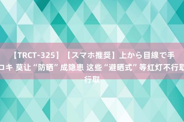 【TRCT-325】【スマホ推奨】上から目線で手コキ 莫让“防晒”成隐患 这些“避晒式”等红灯不行取