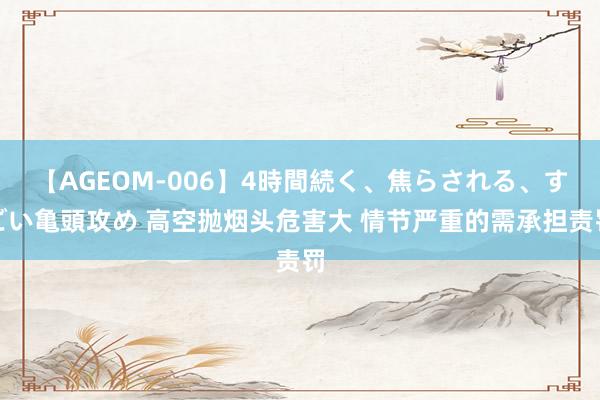 【AGEOM-006】4時間続く、焦らされる、すごい亀頭攻め 高空抛烟头危害大 情节严重的需承担责罚