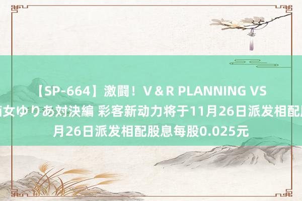 【SP-664】激闘！V＆R PLANNING VS MOODYZ 淫乱痴女ゆりあ対決編 彩客新动力将于11月26日派发相配股息每股0.025元