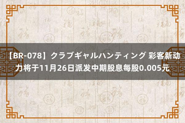 【BR-078】クラブギャルハンティング 彩客新动力将于11月26日派发中期股息每股0.005元