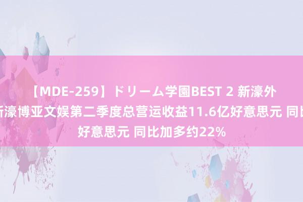 【MDE-259】ドリーム学園BEST 2 新濠外洋发展附庸新濠博亚文娱第二季度总营运收益11.6亿好意思元 同比加多约22%