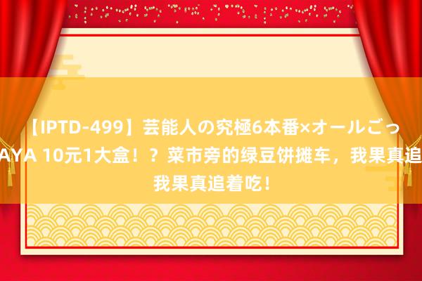 【IPTD-499】芸能人の究極6本番×オールごっくん AYA 10元1大盒！？菜市旁的绿豆饼摊车，我果真追着吃！