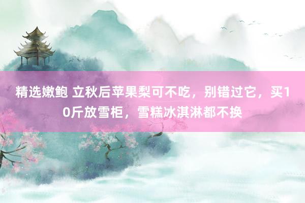 精选嫩鲍 立秋后苹果梨可不吃，别错过它，买10斤放雪柜，雪糕冰淇淋都不换