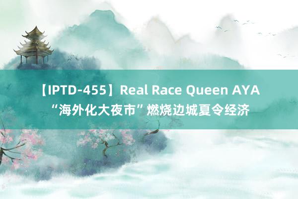 【IPTD-455】Real Race Queen AYA “海外化大夜市”燃烧边城夏令经济