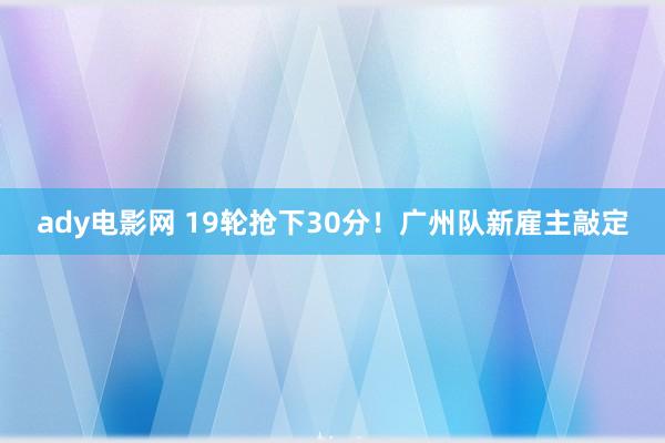 ady电影网 19轮抢下30分！广州队新雇主敲定