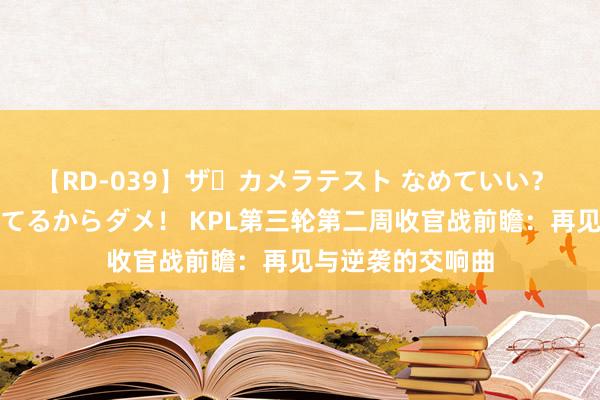 【RD-039】ザ・カメラテスト なめていい？ あ！そこは濡れてるからダメ！ KPL第三轮第二周收官战前瞻：再见与逆袭的交响曲