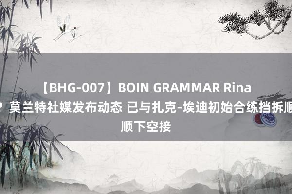 【BHG-007】BOIN GRAMMAR Rina 期待吗？莫兰特社媒发布动态 已与扎克-埃迪初始合练挡拆顺下空接