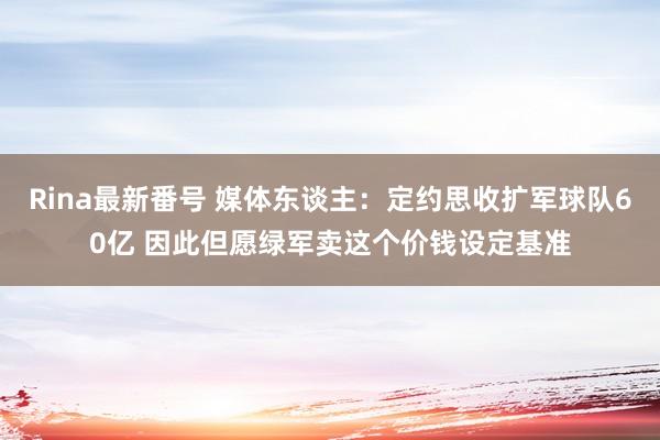 Rina最新番号 媒体东谈主：定约思收扩军球队60亿 因此但愿绿军卖这个价钱设定基准