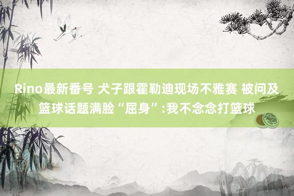 Rino最新番号 犬子跟霍勒迪现场不雅赛 被问及篮球话题满脸“屈身”:我不念念打篮球