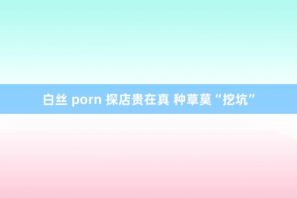 白丝 porn 探店贵在真 种草莫“挖坑”