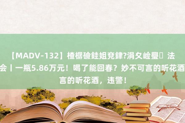 【MADV-132】楂樼礆銈姐兗銉?涓夊崄璺法 3·15晚会丨一瓶5.86万元！喝了能回春？妙不可言的听花酒，违警！