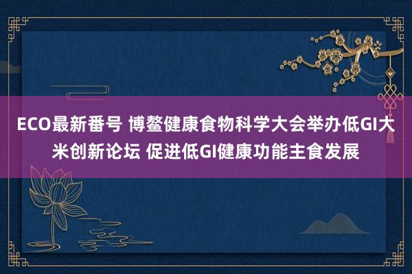 ECO最新番号 博鳌健康食物科学大会举办低GI大米创新论坛 促进低GI健康功能主食发展