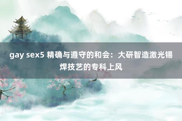 gay sex5 精确与遵守的和会：大研智造激光锡焊技艺的专科上风