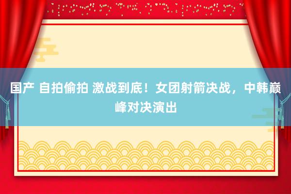 国产 自拍偷拍 激战到底！女团射箭决战，中韩巅峰对决演出