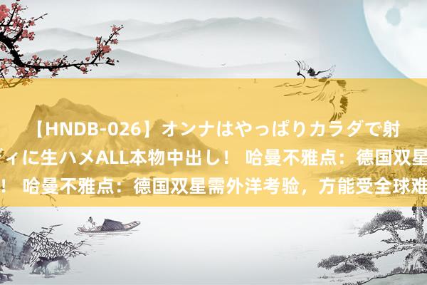 【HNDB-026】オンナはやっぱりカラダで射精する 厳選美巨乳ボディに生ハメALL本物中出し！ 哈曼不雅点：德国双星需外洋考验，方能受全球难得