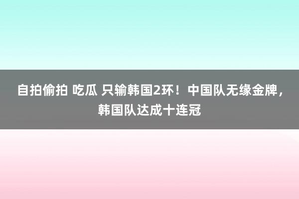 自拍偷拍 吃瓜 只输韩国2环！中国队无缘金牌，韩国队达成十连冠