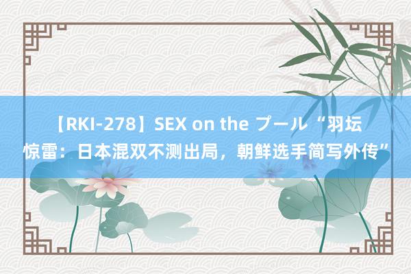 【RKI-278】SEX on the プール “羽坛惊雷：日本混双不测出局，朝鲜选手简写外传”