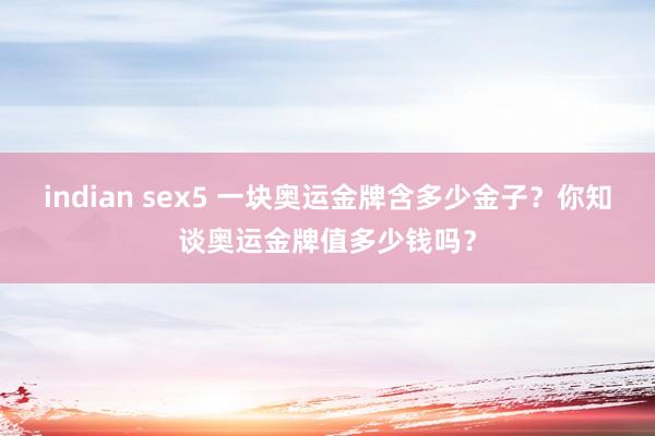 indian sex5 一块奥运金牌含多少金子？你知谈奥运金牌值多少钱吗？