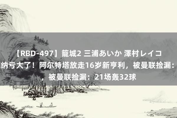 【RBD-497】籠城2 三浦あいか 澤村レイコ ASUKA 阿森纳亏大了！阿尔特塔放走16岁新亨利，被曼联捡漏：21场轰32球