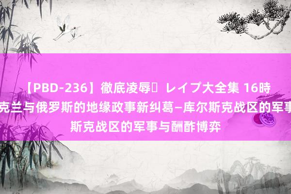 【PBD-236】徹底凌辱・レイプ大全集 16時間 第2集 乌克兰与俄罗斯的地缘政事新纠葛—库尔斯克战区的军事与酬酢博弈