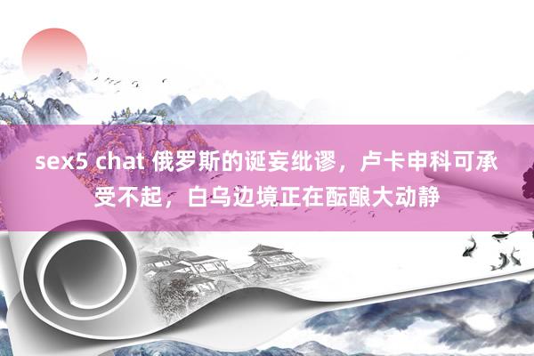 sex5 chat 俄罗斯的诞妄纰谬，卢卡申科可承受不起，白乌边境正在酝酿大动静