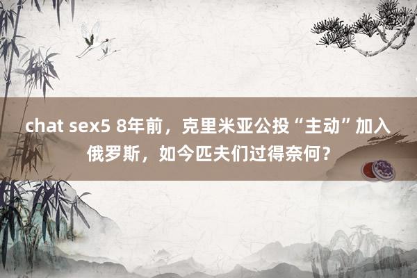 chat sex5 8年前，克里米亚公投“主动”加入俄罗斯，如今匹夫们过得奈何？