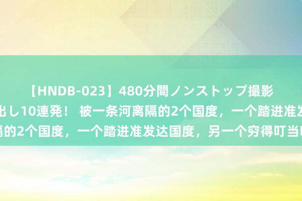 【HNDB-023】480分間ノンストップ撮影 ノーカット編集で本物中出し10連発！ 被一条河离隔的2个国度，一个踏进准发达国度，另一个穷得叮当响