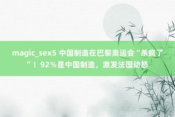 magic_sex5 中国制造在巴黎奥运会“杀疯了”！92％是中国制造，激发法国动怒