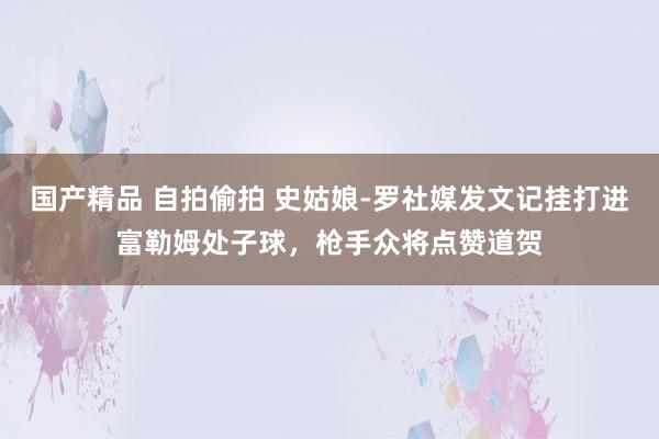 国产精品 自拍偷拍 史姑娘-罗社媒发文记挂打进富勒姆处子球，枪手众将点赞道贺