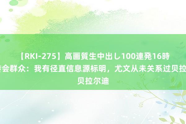 【RKI-275】高画質生中出し100連発16時間 转会群众：我有径直信息源标明，尤文从未关系过贝拉尔迪