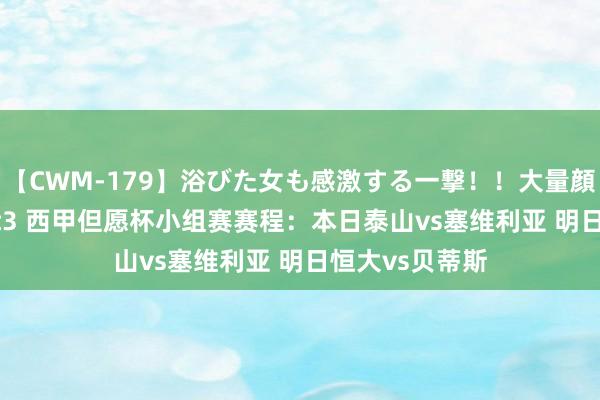 【CWM-179】浴びた女も感激する一撃！！大量顔射！！！ Part3 西甲但愿杯小组赛赛程：本日泰山vs塞维利亚 明日恒大vs贝蒂斯