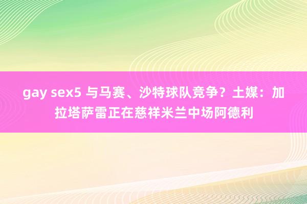 gay sex5 与马赛、沙特球队竞争？土媒：加拉塔萨雷正在慈祥米兰中场阿德利