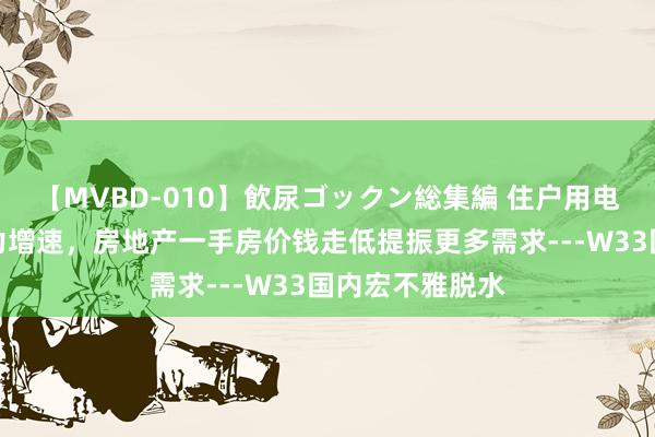 【MVBD-010】飲尿ゴックン総集編 住户用电与高温影响电力增速，房地产一手房价钱走低提振更多需求---W33国内宏不雅脱水