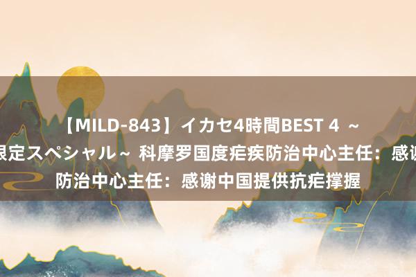 【MILD-843】イカセ4時間BEST 4 ～カリスマアイドル限定スペシャル～ 科摩罗国度疟疾防治中心主任：感谢中国提供抗疟撑握