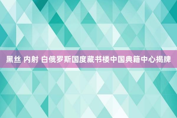 黑丝 内射 白俄罗斯国度藏书楼中国典籍中心揭牌