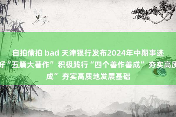 自拍偷拍 bad 天津银行发布2024年中期事迹：塌实作念好“五篇大著作” 积极践行“四个善作善成” 夯实高质地发展基础