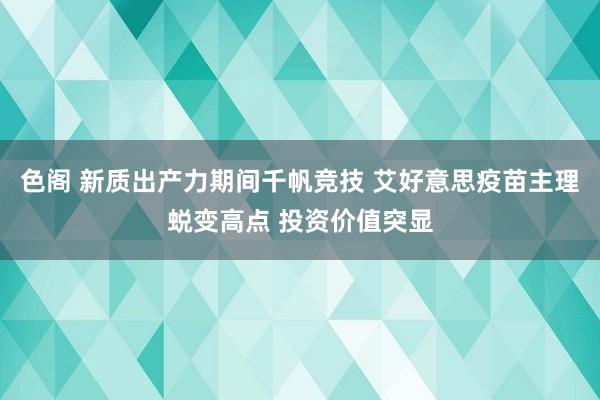 色阁 新质出产力期间千帆竞技 艾好意思疫苗主理蜕变高点 投资价值突显