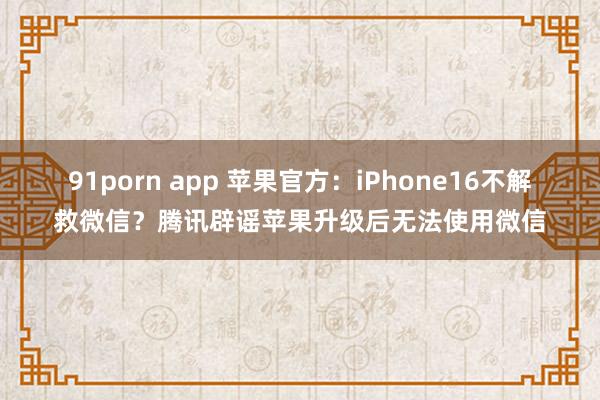 91porn app 苹果官方：iPhone16不解救微信？腾讯辟谣苹果升级后无法使用微信