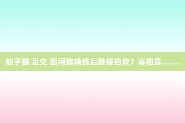 柚子猫 足交 因网赌输钱后跳楼自戕？真相是……