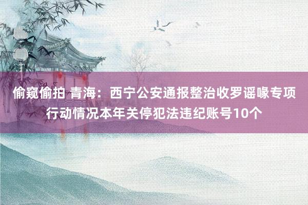 偷窥偷拍 青海：西宁公安通报整治收罗谣喙专项行动情况本年关停犯法违纪账号10个