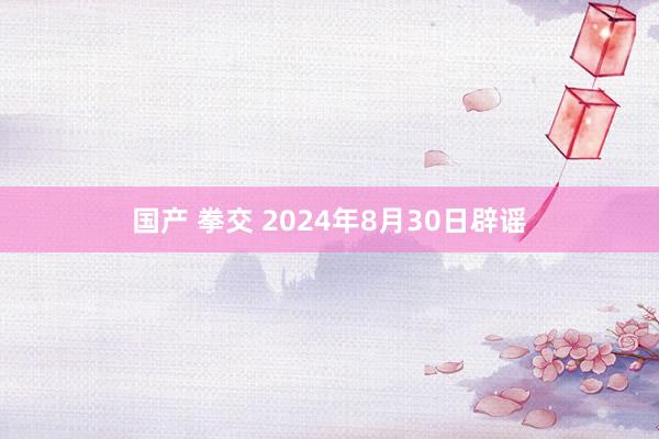 国产 拳交 2024年8月30日辟谣