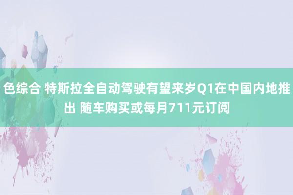 色综合 特斯拉全自动驾驶有望来岁Q1在中国内地推出 随车购买或每月711元订阅