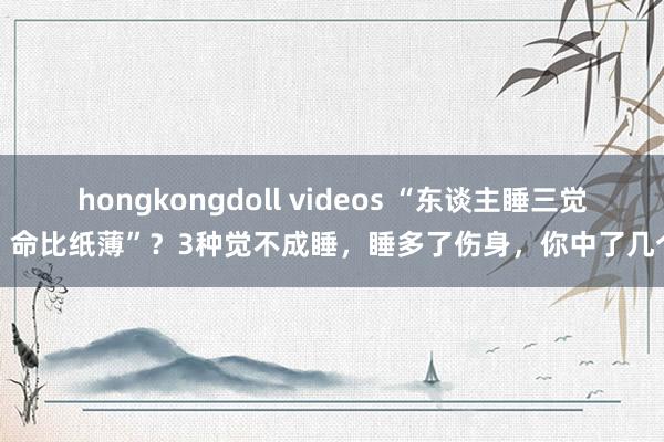 hongkongdoll videos “东谈主睡三觉，命比纸薄”？3种觉不成睡，睡多了伤身，你中了几个