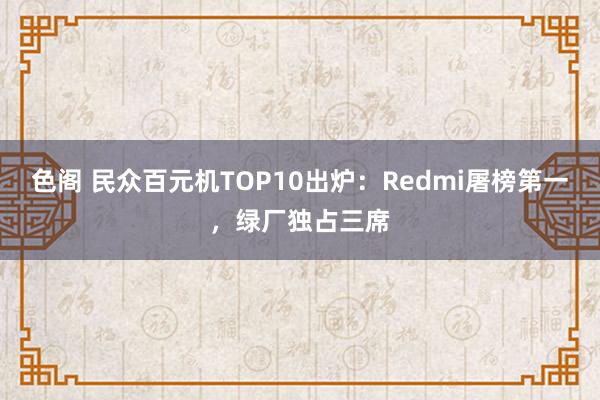 色阁 民众百元机TOP10出炉：Redmi屠榜第一，绿厂独占三席