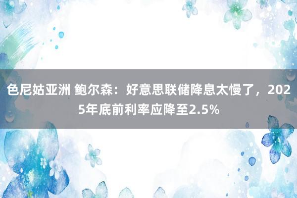 色尼姑亚洲 鲍尔森：好意思联储降息太慢了，2025年底前利率应降至2.5%