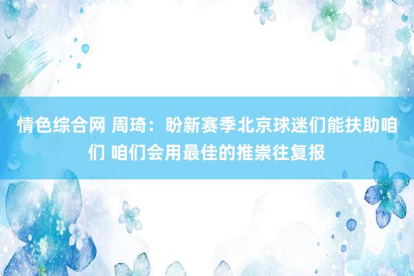 情色综合网 周琦：盼新赛季北京球迷们能扶助咱们 咱们会用最佳的推崇往复报