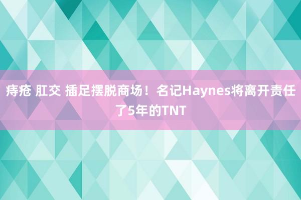 痔疮 肛交 插足摆脱商场！名记Haynes将离开责任了5年的TNT