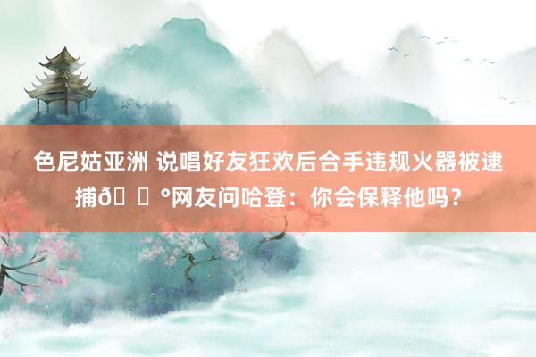 色尼姑亚洲 说唱好友狂欢后合手违规火器被逮捕😰网友问哈登：你会保释他吗？