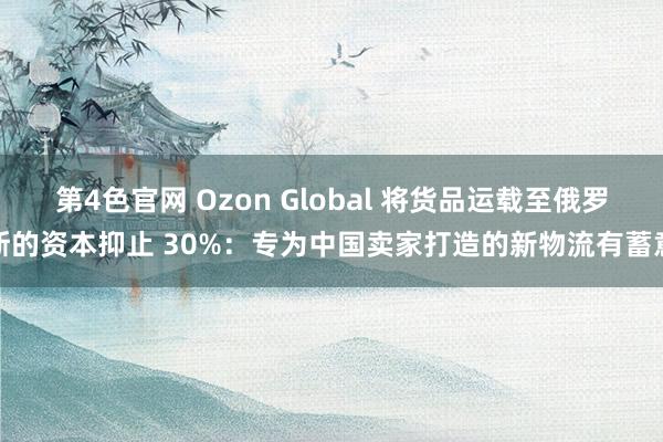 第4色官网 Ozon Global 将货品运载至俄罗斯的资本抑止 30%：专为中国卖家打造的新物流有蓄意